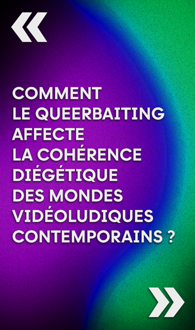 The title of the Thesis : «Comment le queerbaiting affecte la cohérence diégétique des mondes vidéoludiques contemporains ?»